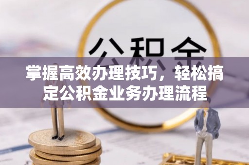斗门掌握高效办理技巧，轻松搞定公积金业务办理流程