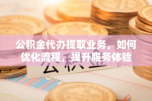 斗门公积金代办提取业务，如何优化流程，提升服务体验
