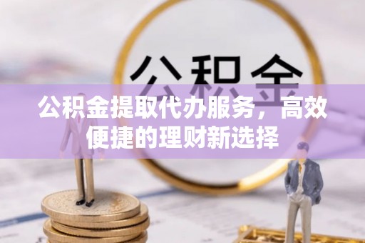 斗门公积金提取代办服务，高效便捷的理财新选择