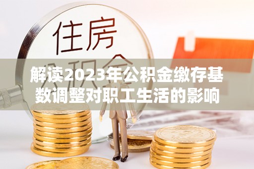斗门解读2023年公积金缴存基数调整对职工生活的影响