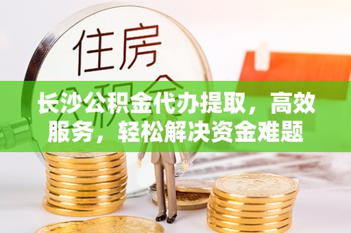 斗门长沙公积金代办提取，高效服务，轻松解决资金难题