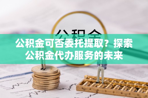 斗门公积金可否委托提取？探索公积金代办服务的未来