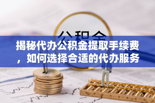 斗门揭秘代办公积金提取手续费，如何选择合适的代办服务？