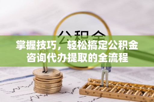 斗门掌握技巧，轻松搞定公积金咨询代办提取的全流程