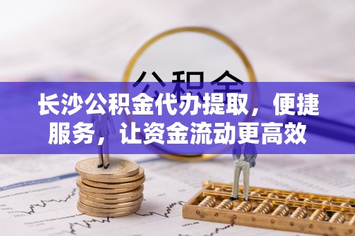 斗门长沙公积金代办提取，便捷服务，让资金流动更高效